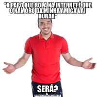 &QUOT;O PAPO QUE ROLA NA INTERNET,É QUE O NAMORO DA MINHA AMIGA VAI DURAR&QUOT;SERÁ?