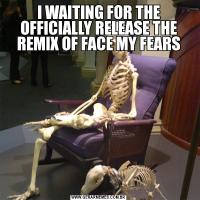 I WAITING FOR THE
OFFICIALLY RELEASE THE REMIX OF FACE MY FEARS