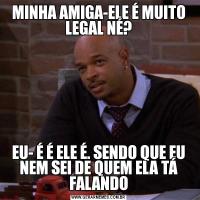MINHA AMIGA-ELE É MUITO LEGAL NÉ?EU- É É ELE É. SENDO QUE EU NEM SEI DE QUEM ELA TÁ FALANDO
