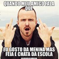 QUANDO MEU AMIGO FALA QUEEU GOSTO DA MENINA MAS FEIA E CHATA DA ESCOLA