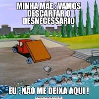 MINHA MÃE : VAMOS DESCARTAR O DESNECESSARIOEU : NÃO ME DEIXA AQUI !