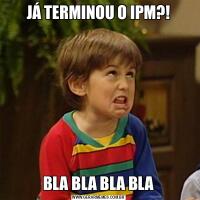 JÁ TERMINOU O IPM?!BLA BLA BLA BLA