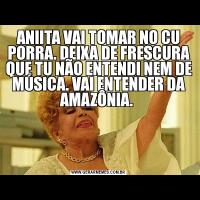 ANIITA VAI TOMAR NO CU PORRA. DEIXA DE FRESCURA QUE TU NÃO ENTENDI NEM DE MÚSICA. VAI ENTENDER DA AMAZÔNIA. 