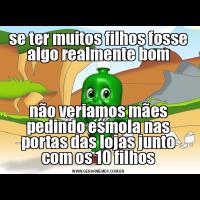 se ter muitos filhos fosse algo realmente bomnão veriamos mães pedindo esmola nas portas das lojas junto com os 10 filhos