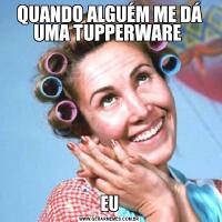 QUANDO ALGUÉM ME DÁ UMA TUPPERWARE EU