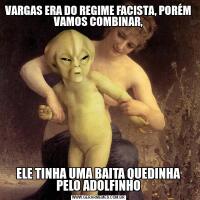 VARGAS ERA DO REGIME FACISTA, PORÉM VAMOS COMBINAR,ELE TINHA UMA BAITA QUEDINHA
PELO ADOLFINHO
