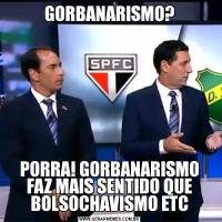 GORBANARISMO?PORRA! GORBANARISMO FAZ MAIS SENTIDO QUE BOLSOCHAVISMO ETC