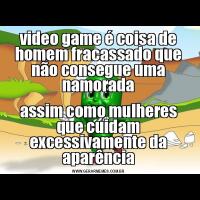 video game é coisa de homem fracassado que não consegue uma namoradaassim como mulheres que cuidam excessivamente da aparência