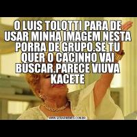 O LUIS TOLOTTI PARA DE USAR MINHA IMAGEM NESTA PORRA DE GRUPO.SE TU QUER O CACINHO VAI BUSCAR.PARECE VIUVA KACETE