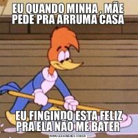 EU QUANDO MINHA , MÃE PEDE PRA ARRUMA CASA EU FINGINDO ESTA FELIZ PRA ELA NÃO ME BATER