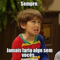 Sempre.Jamais faria algo sem vocês…