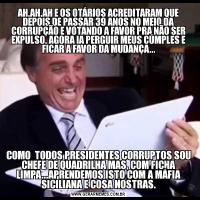AH,AH,AH E OS OTÁRIOS ACREDITARAM QUE DEPOIS DE PASSAR 39 ANOS NO MEIO DA CORRUPÇÃO E VOTANDO A FAVOR PRA NÃO SER EXPULSO, AGORA IA PERGUIR MEUS CÚMPLES E FICAR A FAVOR DA MUDANÇA...COMO  TODOS PRESIDENTES CORRUPTOS SOU CHEFE DE QUADRILHA MAS, COM FICHA LIMPA...APRENDEMOS ISTO COM A MÁFIA SICILIANA E COSA NOSTRAS.