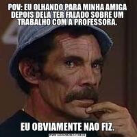 POV: EU OLHANDO PARA MINHA AMIGA DEPOIS DELA TER FALADO SOBRE UM TRABALHO COM A PROFESSORA.EU OBVIAMENTE NAO FIZ.