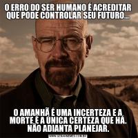 O ERRO DO SER HUMANO É ACREDITAR QUE PODE CONTROLAR SEU FUTURO...O AMANHÃ É UMA INCERTEZA E A MORTE É A ÚNICA CERTEZA QUE HÁ. NÃO ADIANTA PLANEJAR.