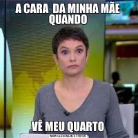 A CARA  DA MINHA MÃE QUANDOVÊ MEU QUARTO