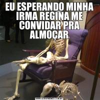 EU ESPERANDO MINHA IRMA REGINA ME CONVIDAR PRA ALMOÇAR