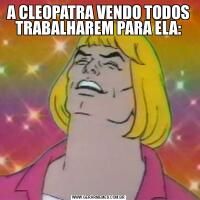 A CLEOPATRA VENDO TODOS TRABALHAREM PARA ELA: