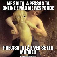 ME SOLTA, A PESSOA TÁ ONLINE E NÃO ME RESPONDEPRECISO IR LÁ E VER SE ELA MORREU