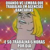 QUANDO VC LEMBRA QUE TRABALHA EM AGENCIAS BANCARIAS E SO TRABALHA 6 HORAS POR DIA 
