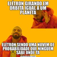 ELÉTRON GIRANDO EM ÓRBITA IGUAL A UM PLANETAELÉTRON SENDO UMA NUVEM DE PROBABILIDADE QUE NINGUÉM SABE ONDE TÁ