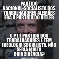 PARTIDO NACIONAL-SOCIALISTA DOS TRABALHADORES ALEMÃES ERA O PARTIDO DO HITLERO PT É PARTIDO DOS TRABALHADORES E TEM IDEOLOGIA SOCIALISTA. NÃO SERIA MUITA COINCIDÊNCIA?