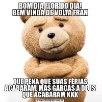 BOM DIA FLOR DO DIA!
BEM VINDA DE VOLTA FRANQUE PENA QUE SUAS FÉRIAS ACABARAM, MAS GARÇAS A DEUS QUE ACABARAM KKK