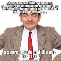 só me caso com mulher com corpo perfeito, rosto bonito acima da média, sem estrias, barriga tanquinho, com menos de 25 anos, conservadora. . .a aparencia do maldito que disse isso: