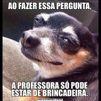 AO FAZER ESSA PERGUNTA,A PROFESSORA SÓ PODE ESTAR DE BRINCADEIRA.