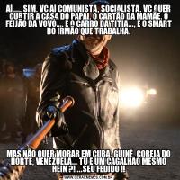 AÍ...., SIM, VC AÍ COMUNISTA, SOCIALISTA, VC QUER CURTIR A CASA DO PAPAI, O CARTÃO DA MAMÃE, O FEIJÃO DA VOVÓ..., E O CARRO DA TITIA..., E O SMART DO IRMÃO QUE TRABALHA.MAS NÃO QUER MORAR EM CUBA, GUINÉ, COREIA DO NORTE, VENEZUELA... TU É UM CAGALHÃO MESMO HEIN ?!....SEU FEDIDO !!