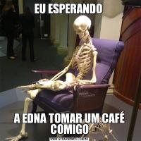 EU ESPERANDO A EDNA TOMAR UM CAFÉ COMIGO