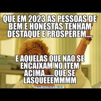 QUE EM 2023 AS PESSOAS DE BEM E HONESTAS TENHAM DESTAQUE E PROSPEREM....E AQUELAS QUE NAO SE ENCAIXAM NO ITEM ACIMA......QUE SE LASQUEEEMMMM