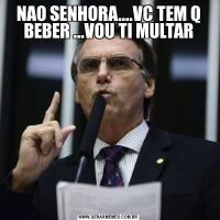 NAO SENHORA....VC TEM Q BEBER ...VOU TI MULTAR
