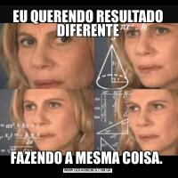 EU QUERENDO RESULTADO DIFERENTEFAZENDO A MESMA COISA. 