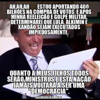 AH,AH,AH        ESTOU APORTANDO 400 BILHÕES NA COMPRA DE VOTOS  E APÓS MINHA REELEIÇÃO E GOLPE MILITAR, DETERMINAREI QUE LULA, ALKIMIN E XANDÃO SEJAM EXECUTADOS IMPIEDOSAMENTE. QUANTO A MEUS FILHOS TODOS SERÃO MINISTROS E ESTA NAÇÃO JAMAIS VOLTARÁ A SER UMA &QUOT;DEMOCRACIA&QUOT;.