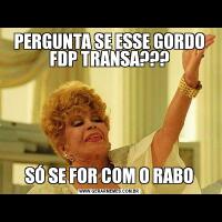 PERGUNTA SE ESSE GORDO FDP TRANSA???SÓ SE FOR COM O RABO