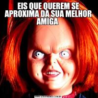 EIS QUE QUEREM SE APROXIMA DA SUA MELHOR AMIGA 