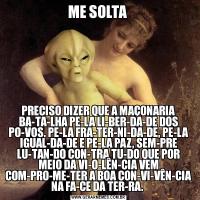 ME SOLTA PRECISO DIZER QUE A MAÇONARIA BA­TA­LHA PE­LA LI­BER­DA­DE DOS PO­VOS, PE­LA FRA­TER­NI­DA­DE, PE­LA IGUAL­DA­DE E PE­LA PAZ, SEM­PRE LU­TAN­DO CON­TRA TU­DO QUE POR MEIO DA VI­O­LÊN­CIA VEM COM­PRO­ME­TER A BOA CON­VI­VÊN­CIA NA FA­CE DA TER­RA. 