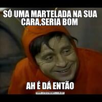 SÓ UMA MARTELADA NA SUA CARA,SERIA BOM AH É DÁ ENTÃO