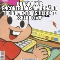 OBAAAA NÓS ENCONTRAMOS AMANHÃ NO TREINAMENTO AS 10:00. TE ESPERO 