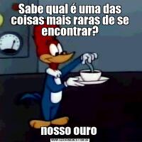 Sabe qual é uma das coisas mais raras de se encontrar?nosso ouro 