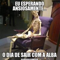 EU ESPERANDO ANSIOSAMENTE...O DIA DE SAIR COM A ALBA