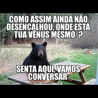 COMO ASSIM AINDA NÃO DESENCALHOU, ONDE ESTÁ TUA VÊNUS MESMO .?SENTA AQUI, VAMOS CONVERSAR 