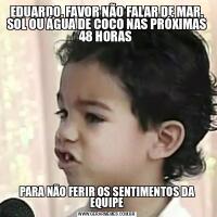 EDUARDO, FAVOR NÃO FALAR DE MAR, SOL OU ÁGUA DE COCO NAS PRÓXIMAS 48 HORAS PARA NÃO FERIR OS SENTIMENTOS DA EQUIPE