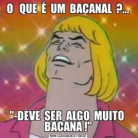 O   QUE  É  UM  BACANAL  ?..."-DEVE  SER  ALGO  MUITO  BACANA !"