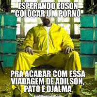 ESPERANDO EDSON COLOCAR UM PORNÔPRA ACABAR COM ESSA VIADAGEM DE ADILSON, PATO E DJALMA