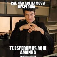 ISA, NÃO ACEITAMOS A DESPEDIDA....TE ESPERAMOS AQUI AMANHÃ