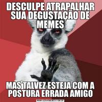 DESCULPE ATRAPALHAR SUA DEGUSTAÇÃO DE MEMESMAS TALVEZ ESTEJA COM A POSTURA ERRADA AMIGO