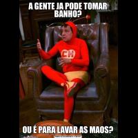 A GENTE JA PODE TOMAR BANHO?OU É PARA LAVAR AS MAOS?