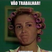 VÃO TRABALHAR!