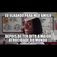 EU OLHANDO PARA MEU AMIGODEPOIS DE TER DITO A MAIOR ATROCIDADE DO MUNDO